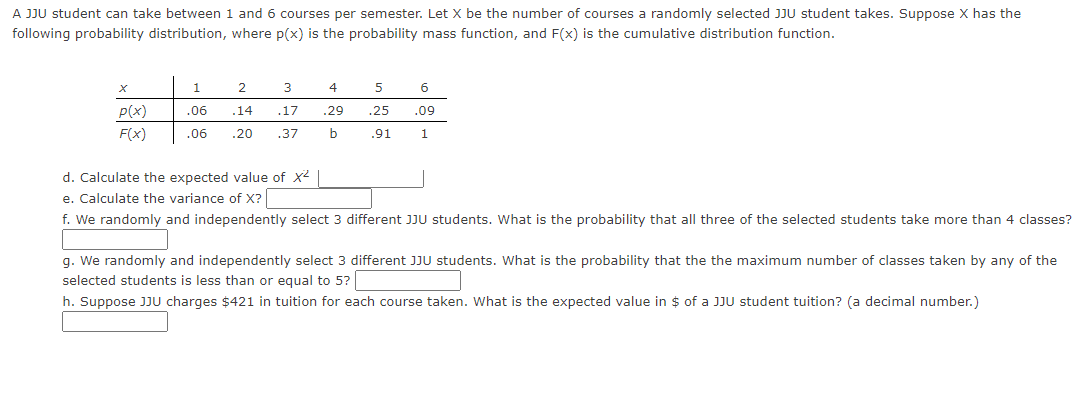 A JJU student can take between 1 and 6 courses per semester. Let X be the number of courses a randomly selected JJU student takes. Suppose X has the
following probability distribution, where p(x) is the probability mass function, and F(x) is the cumulative distribution function.
X
P(x)
F(x)
1
2
3
.06
.14
.17
.06 .20 .37
4
5
.29 .25
b
.91
6
.09
1
d. Calculate the expected value of x² |
e. Calculate the variance of X?
f. We randomly and independently select 3 different JJU students. What is the probability that all three of the selected students take more than 4 classes?
g. We randomly and independently select 3 different JJU students. What is the probability that the the maximum number of classes taken by any of the
selected students is less than or equal to 5?
h. Suppose JJU charges $421 in tuition for each course taken. What is the expected value in $ of a JJU student tuition? (a decimal number.)