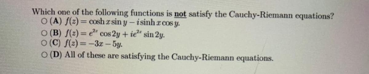 Which one of the following functions is not satisfy the Cauchy-Riemann equations?
O (A) f(2) = cosha sin y- isinh x cos y.
O (B) f(2) = e" cos 2y+ ie" sin 2y.
O (C) f(2) = -3r - 5y.
O (D) All of these are satisfying the Cauchy-Riemann equations.
