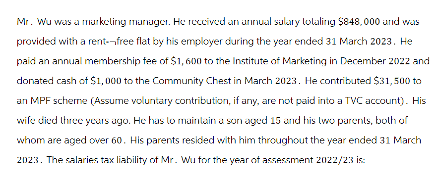 Mr. Wu was a marketing manager. He received an annual salary totaling $848,000 and was
provided with a rent--free flat by his employer during the year ended 31 March 2023. He
paid an annual membership fee of $1,600 to the Institute of Marketing in December 2022 and
donated cash of $1,000 to the Community Chest in March 2023. He contributed $31, 500 to
an MPF scheme (Assume voluntary contribution, if any, are not paid into a TVC account). His
wife died three years ago. He has to maintain a son aged 15 and his two parents, both of
whom are aged over 60. His parents resided with him throughout the year ended 31 March
2023. The salaries tax liability of Mr. Wu for the year of assessment 2022/23 is: