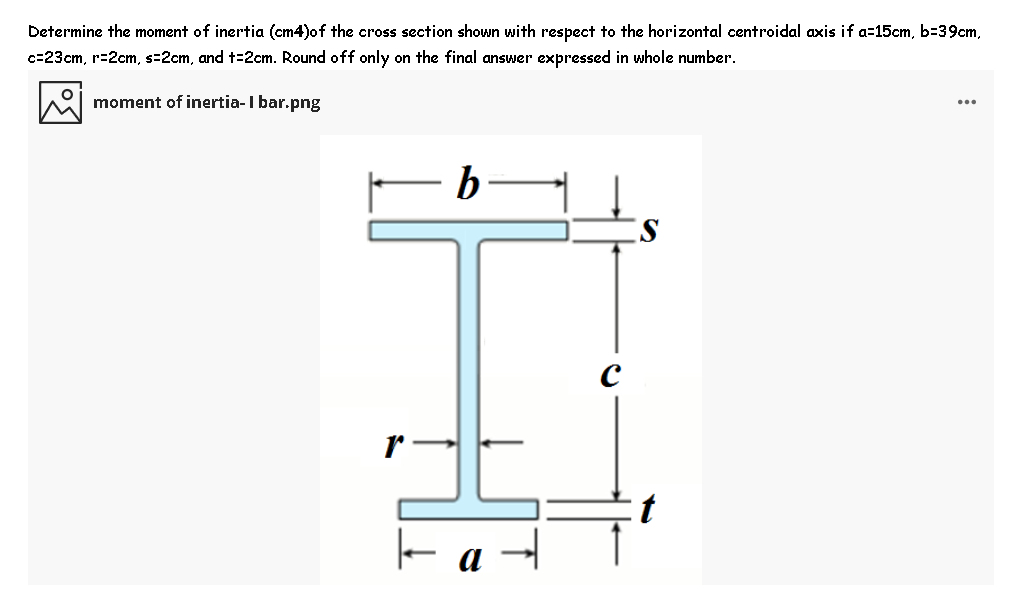 Determine the moment of inertia (cm4)of the cross section shown with respect to the horizontal centroidal axis if a=15cm, b=39cm,
c=23cm, r=2cm, s=2cm, and t=2cm. Round off only on the final answer expressed in whole number.
moment of inertia-I bar.png
b
