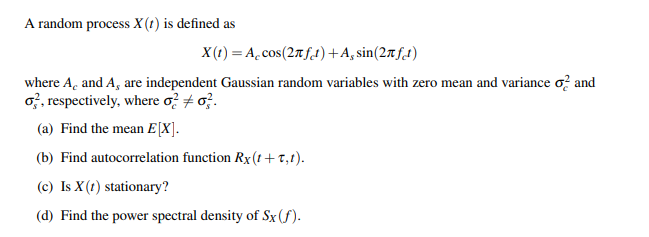 A random process X (t) is defined as
X(1) = A.cos(27f.1)+A, sin(27f.1)
where A, and A, are independent Gaussian random variables with zero mean and variance o? and
o, respectively, where o? + o.
(a) Find the mean E[X].
(b) Find autocorrelation function Rx(t+T,1).
(c) Is X(t) stationary?
(d) Find the power spectral density of Sx(f).
