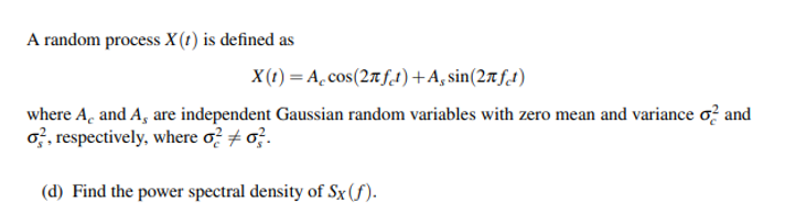 A random process X(t) is defined as
X(t) = A.cos(27f1)+A, sin(27tft)
where A, and A, are independent Gaussian random variables with zero mean and variance o? and
o, respectively, where o? + o?.
(d) Find the power spectral density of Sx(f).
