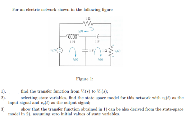For an electric network shown in the following figure
1H
IF
IF
10
Figure 1:
1).
find the transfer function from V;(s) to Vo(8);
2).
selecting state variables, find the state space model for this network with v:(t) as the
input signal and vo(t) as the output signal;
3)
show that the transfer function obtained in 1) can be also derived from the state-space
model in 2), assuming zero initial values of state variables.
