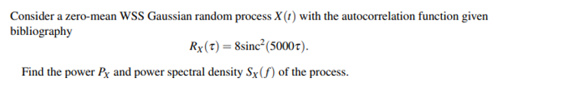 Consider a zero-mean WSS Gaussian random process X (1) with the autocorrelation function given
bibliography
Rx(t) = 8sinc²(50007).
Find the power Px and power spectral density Sx(f) of the process.
