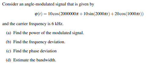 Consider an angle-modulated signal that is given by
P(1) = 10cos(2000000t + 10sin(2000zt)+20cos(1000r1))
and the carrier frequency is 6 kHz.
(a) Find the power of the modulated signal.
(b) Find the frequency deviation.
(c) Find the phase deviation
(d) Estimate the bandwidth.
