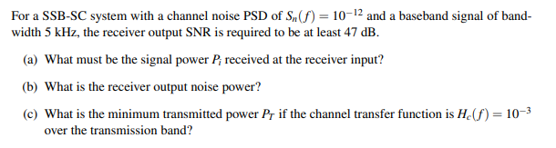 For a SSB-SC system with a channel noise PSD of S,(f) = 10-12 and a baseband signal of band-
width 5 kHz, the receiver output SNR is required to be at least 47 dB.
(a) What must be the signal power P; received at the receiver input?
(b) What is the receiver output noise power?
(c) What is the minimum transmitted power Pr if the channel transfer function is H(f) = 10-3
over the transmission band?
