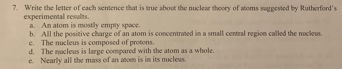 7. Write the letter of each sentence that is true about the nuclear theory of atoms suggested by Rutherford's
experimental results.
a. An atom is mostly empty space.
b. All the positive charge of an atom is concentrated in a small central region called the nucleus.
c. The nucleus is composed of protons.
d. The nucleus is large compared with the atom as a whole.
e. Nearly all the mass of an atom is in its nucleus.
