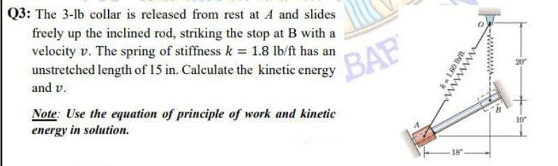 Q3: The 3-lb collar is released from rest at A and slides
freely up the inclined rod, striking the stop at B with a
velocity v. The spring of stiffness k = 1.8 lb/ft has an
unstretched length of 15 in. Calculate the kinetic energy
and v.
Note: Use the equation of principle of work and kinetic
energy in solution.
BAB
km 1.60 llyft
wwwwwwww
18"
10"