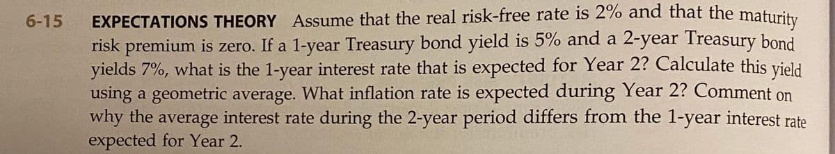 EXPECTATIONS THEORY Assume that the real risk-free rate is 2% and that the
risk premium is zero. If a 1-year Treasury bond yield is 5% and a 2-year Treasury bond
yields 7%, what is the 1-year interest rate that is expected for Year 2? Calculate this yield
using a geometric average. What inflation rate is expected during Year 2? Comment on
why the average interest rate during the 2-year period differs from the 1-year interest rate
expected for Year 2.
6-15
maturity
