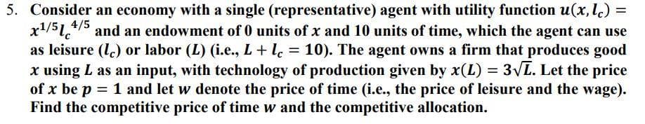 =
5. Consider an economy with a single (representative) agent with utility function u(x, lc) =
x¹/514/5 and an endowment of 0 units of x and 10 units of time, which the agent can use
as leisure (c) or labor (L) (i.e., L + lc = 10). The agent owns a firm that produces good
x using L as an input, with technology of production given by x(L) = 3√L. Let the price
of x be p = 1 and let w denote the price of time (i.e., the price of leisure and the wage).
Find the competitive price of time w and the competitive allocation.