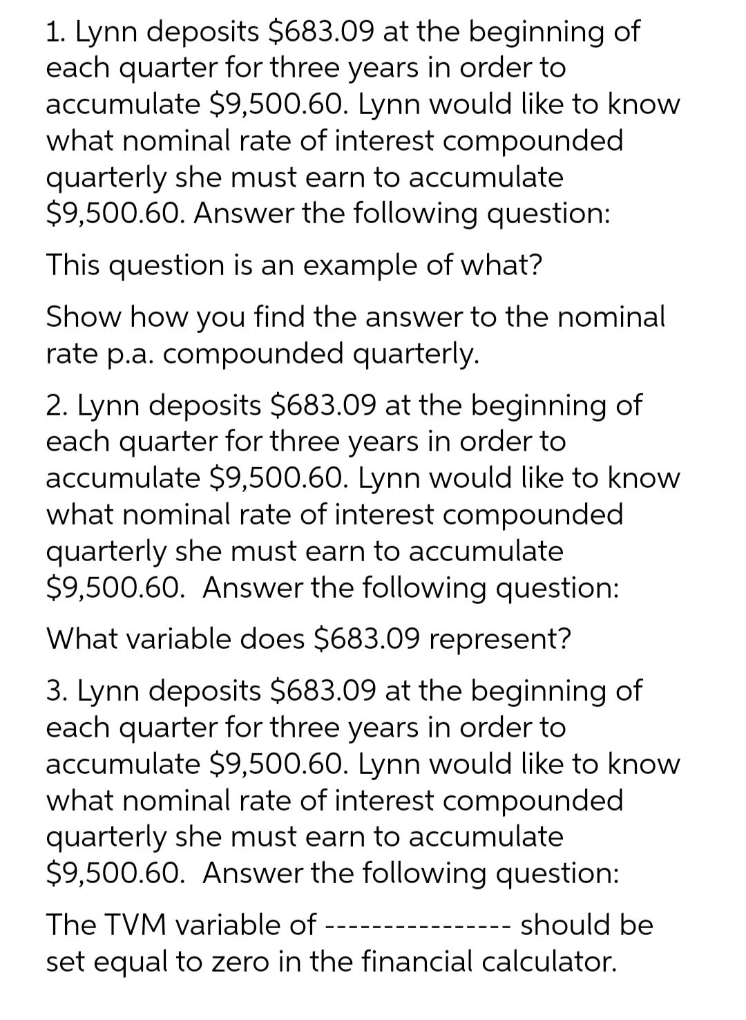 1. Lynn deposits $683.09 at the beginning of
each quarter for three years in order to
accumulate $9,500.60. Lynn would like to know
what nominal rate of interest compounded
quarterly she must earn to accumulate
$9,500.60. Answer the following question:
This question is an example of what?
Show how you find the answer to the nominal
rate p.a. compounded quarterly.
2. Lynn deposits $683.09 at the beginning of
each quarter for three years in order to
accumulate $9,500.60. Lynn would like to know
what nominal rate of interest compounded
quarterly she must earn to accumulate
$9,500.60. Answer the following question:
What variable does $683.09 represent?
3. Lynn deposits $683.09 at the beginning of
each quarter for three years in order to
accumulate $9,500.60. Lynn would like to know
what nominal rate of interest compounded
quarterly she must earn to accumulate
$9,500.60. Answer the following question:
The TVM variable of
should be
set equal to zero in the financial calculator.