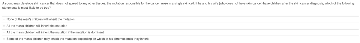 A young man develops skin cancer that does not spread to any other tissues; the mutation responsible for the cancer arose in a single skin cell. If he and his wife (who does not have skin cancer) have children after the skin cancer diagnosis, which of the following
statements is most likely to be true?
None of the man's children will inherit the mutation
All the man's children will inherit the mutation
All the man's children will inherit the mutation if the mutation is dominant
Some of the man's children may inherit the mutation depending on which of his chromosomes they inherit
