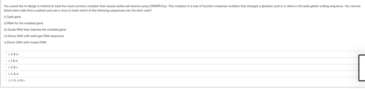 You would like to design a method to treat the most common mutation that causes sickle cell anemia using CRISPR/Cas. This mutation is a loss of function missense mutation that changes a glutamic acid to a valine in the beta-globin coding sequence. You remove
blood stem cells from a patient and use a virus to insert which of the following sequences into the stem cells?
i) Cas9 gene
ii) RNAI for the mutated gene
iii) Guide RNA that matches the mutated gene
iv) Donor DNA with wild type DNA sequence
v) Donor DNA with mutant DNA
o i, ii & iv
i, ii & iii
o i, iii & v
o i, ii, & iv
o i, ii, iii, iv & v
