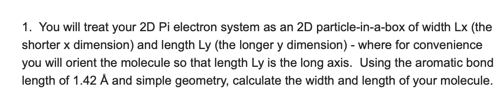 1. You will treat your 2D Pi electron system as an 2D particle-in-a-box of width Lx (the
shorter x dimension) and length Ly (the longer y dimension) - where for convenience
you will orient the molecule so that length Ly is the long axis. Using the aromatic bond
length of 1.42 Å and simple geometry, calculate the width and length of your molecule.