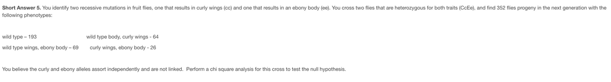 Short Answer 5. You identify two recessive mutations in fruit flies, one that results in curly wings (cc) and one that results in an ebony body (ee). You cross two flies that are heterozygous for both traits (CcEe), and find 352 flies progeny in the next generation with the
following phenotypes:
wild type – 193
wild type body, curly wings - 64
wild type wings, ebony body – 69
curly wings, ebony body - 26
You believe the curly and ebony alleles assort independently and are not linked. Perform a chi square analysis for this cross to test the null hypothesis.
