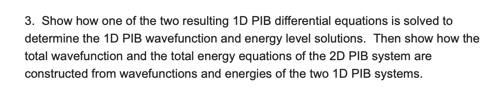 3. Show how one of the two resulting 1D PIB differential equations is solved to
determine the 1D PIB wavefunction and energy level solutions. Then show how the
total wavefunction and the total energy equations of the 2D PIB system are
constructed from wavefunctions and energies of the two 1D PIB systems.