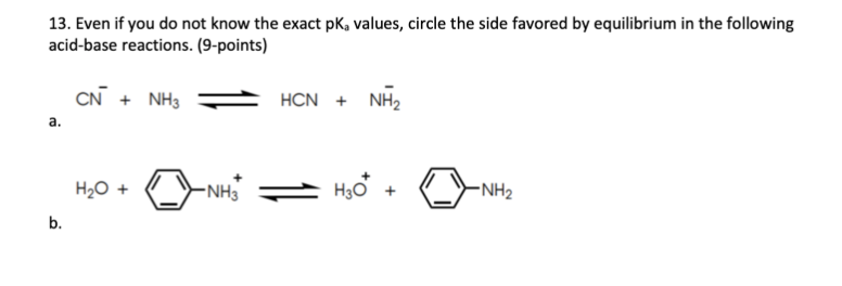 13. Even if you do not know the exact pk, values, circle the side favored by equilibrium in the following
acid-base reactions. (9-points)
CN + NH3
HCN + NH2
а.
H20 +
-NH3
H,o +
-NH2
b.

