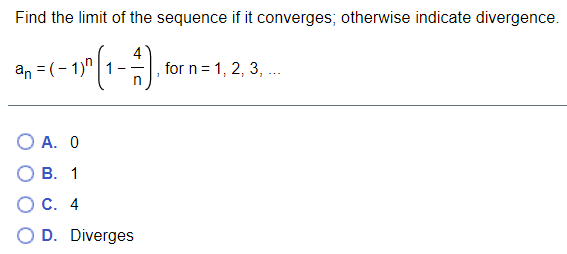 Find the limit of the sequence if it converges; otherwise indicate divergence.
an = (- 1)"|1
for n = 1, 2, 3, .
O A. 0
В. 1
С. 4
D. Diverges
