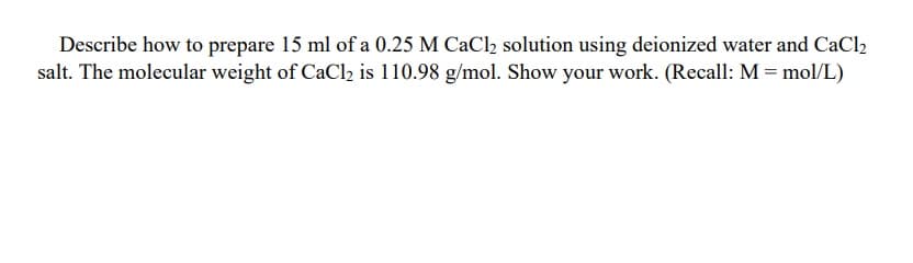 Describe how to prepare 15 ml of a 0.25 M CaCl2 solution using deionized water and CaCl2
salt. The molecular weight of CaCl2 is 110.98 g/mol. Show your work. (Recall: M = mol/L)
