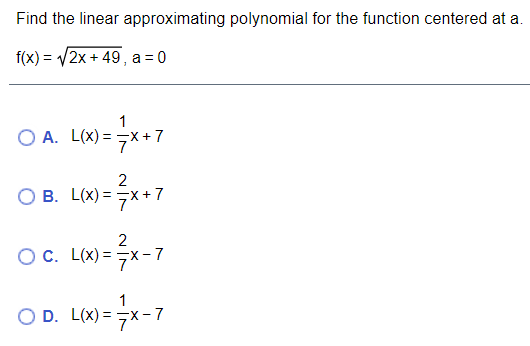 Find the linear approximating polynomial for the function centered at a.
f(x) = V2x + 49 , a = 0
1
O A. L(x) = -x+7
2
B. L(x) = 7x+7
Oc. L(x) = 7x-7
1
O D. L(x) = x- 7
