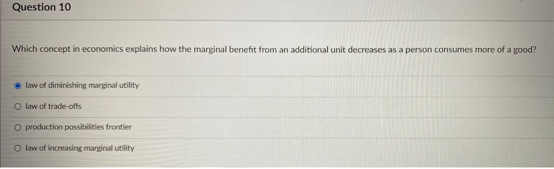 Question 10
Which concept in economics explains how the marginal benefit from an additional unit decreases as a person consumes more of a good?
Olaw of diminishing marginal utility
O law of trade-offs
O production possibilities frontier
O law of increasing marginal utility