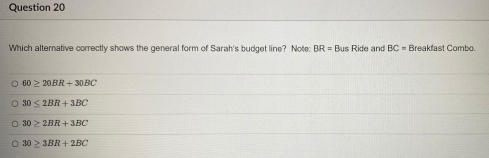Question 20
Which alternative correctly shows the general form of Sarah's budget line? Note: BR = Bus Ride and BC = Breakfast Combo.
O 6020BR+30BC
O 30 ≤ 2BR+ 3BC
O 30 2BR+ 3BC
O 302 3BR+ 2BC