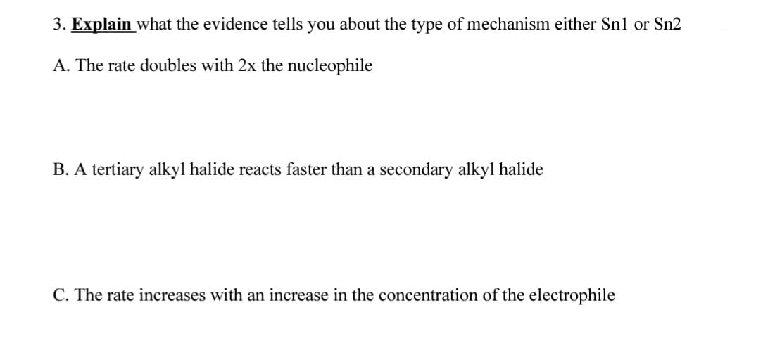 3. Explain what the evidence tells you about the type of mechanism either Snl or Sn2
A. The rate doubles with 2x the nucleophile
B. A tertiary alkyl halide reacts faster than a secondary alkyl halide
C. The rate increases with an increase in the concentration of the electrophile
