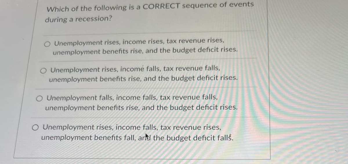 Which of the following is a CORRECT sequence of events
during a recession?
Unemployment rises, income rises, tax revenue rises,
unemployment benefits rise, and the budget deficit rises.
Unemployment rises, income falls, tax revenue falls,
unemployment benefits rise, and the budget deficit rises.
O Unemployment falls, income falls, tax revenue falls,
unemployment benefits rise, and the budget deficit rises.
O Unemployment rises, income falls, tax revenue rises,
unemployment benefits fall, ard the budget deficit falls.