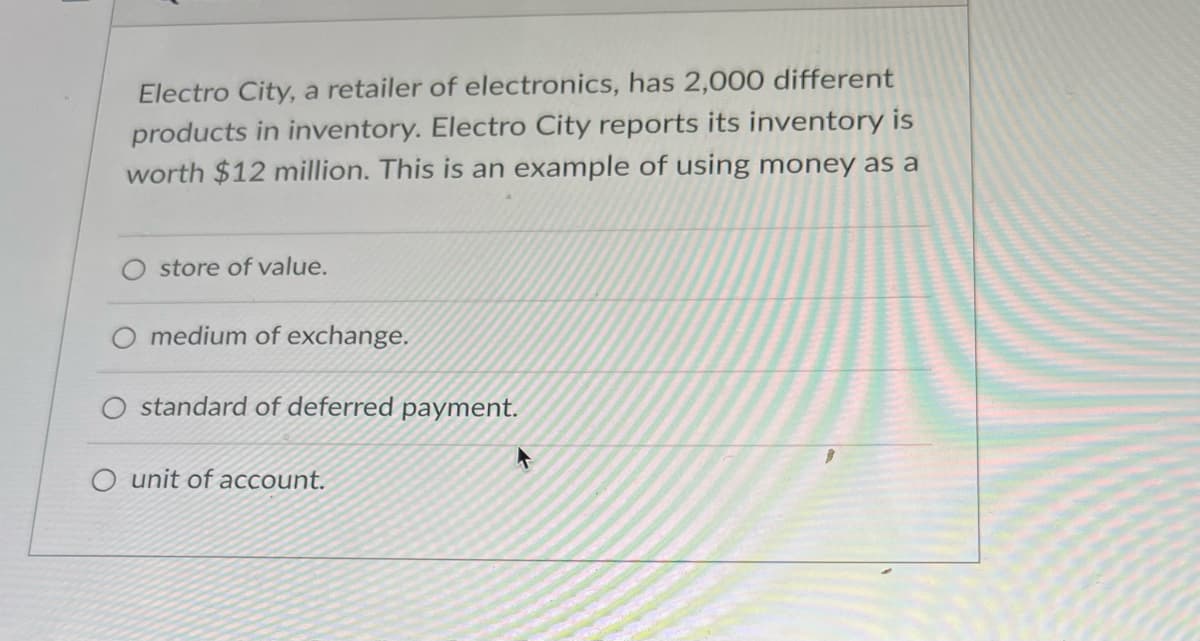 Electro City, a retailer of electronics, has 2,000 different
products in inventory. Electro City reports its inventory is
worth $12 million. This is an example of using money as a
store of value.
medium of exchange.
standard of deferred payment.
O unit of account.