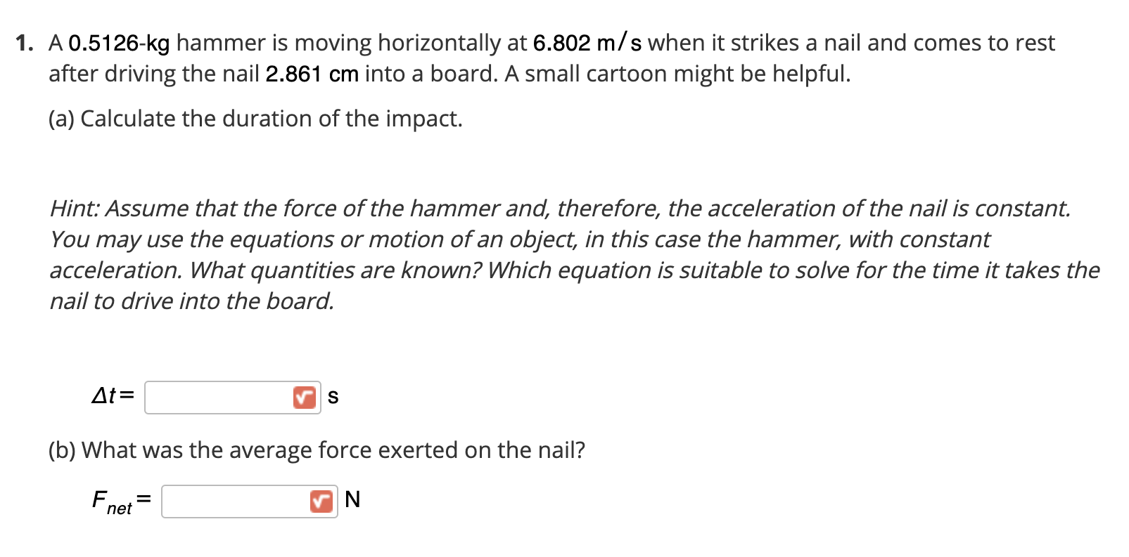A 0.5126-kg hammer is moving horizontally at 6.802 m/s when it strikes a nail and comes to rest
after driving the nail 2.861 cm into a board. A small cartoon might be helpful.
(a) Calculate the duration of the impact.
Hint: Assume that the force of the hammer and, therefore, the acceleration of the nail is constant.
You may use the equations or motion of an object, in this case the hammer, with constant
acceleration. What quantities are known? Which equation is suitable to solve for the time it takes the
nail to drive into the board.
At=
S
(b) What was the average force exerted on the nail?
