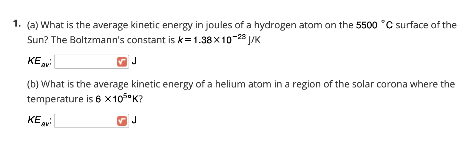 1. (a) What is the average kinetic energy in joules of a hydrogen atom on the 5500 °C surface of the
Sun? The Boltzmann's constant is k=1.38×10-28 J/K
KE av:
J
(b) What is the average kinetic energy of a helium atom in a region of the solar corona where the
temperature is 6 ×105°K?
KE av:
J
