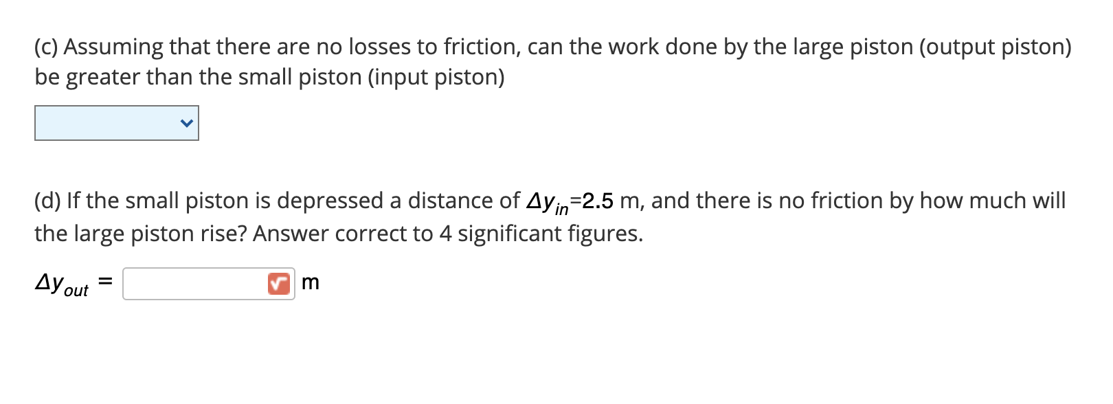 (d) If the small piston is depressed a distance of Ayin=2.5 m, and there is no friction by how much will
the large piston rise? Answer correct to 4 significant figures.
Ay out
