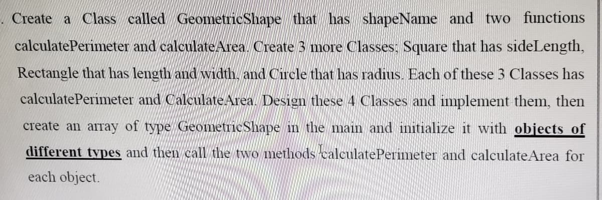 Create a Class called Geometric Shape that has shapeName and two functions
calculate Perimeter and calculate Area. Create 3 more Classes: Square that has side Length,
Rectangle that has length and width, and Circle that has radius. Each of these 3 Classes has
calculate Perimeter and Calculate Area. Design these 4 Classes and implement them, then
create an array of type Geometric Shape in the main and initialize it with objects of
different types and then call the two methods calculate Perimeter and calculate Area for
each object.