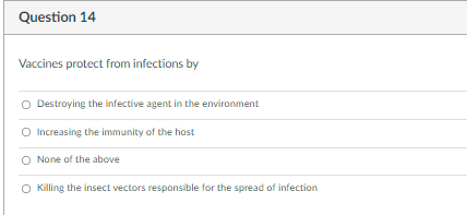 Question 14
Vaccines protect from infections by
O Destroying the infective agent in the environment
O Increasing the immunity of the host
None of the above
O Killing the insect vectors responsible for the spread of infection
