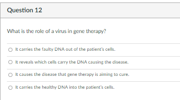 Question 12
What is the role of a virus in gene therapy?
O It carries the faulty DNA out of the patient's cells.
O It reveals which cells carry the DNA causing the disease.
O It causes the disease that gene therapy is aiming to cure.
O It carries the healthy DNA into the patient's cells.
