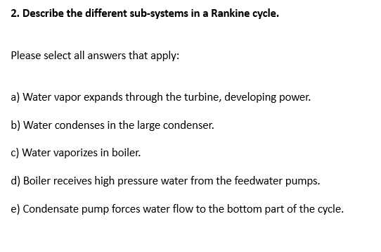 2. Describe the different sub-systems in a Rankine cycle.
Please select all answers that apply:
a) Water vapor expands through the turbine, developing power.
b) Water condenses in the large condenser.
c) Water vaporizes in boiler.
d) Boiler receives high pressure water from the feedwater pumps.
e) Condensate pump forces water flow to the bottom part of the cycle.
