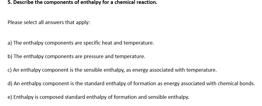 5. Describe the components of enthalpy for a chemical reaction.
Please select all answers that apply:
a) The enthalpy components are specific heat and temperature.
b) The enthalpy components are pressure and temperature.
c) An enthalpy component is the sensible enthalpy, as energy associated with temperature.
d) An enthalpy component is the standard enthalpy of formation as energy associated with chemical bonds.
e) Enthalpy is composed standard enthalpy of formation and sensible enthalpy.
