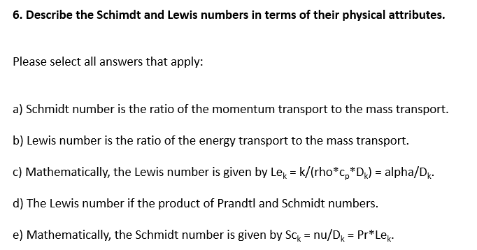 6. Describe the Schimdt and Lewis numbers in terms of their physical attributes.
Please select all answers that apply:
a) Schmidt number is the ratio of the momentum transport to the mass transport.
b) Lewis number is the ratio of the energy transport to the mass transport.
c) Mathematically, the Lewis number is given by Le = k/(rho*c,*D) = alpha/D.
d) The Lewis number if the product of Prandtl and Schmidt numbers.
e) Mathematically, the Schmidt number is given by Sc = nu/D = Pr*Lex.
%3D
