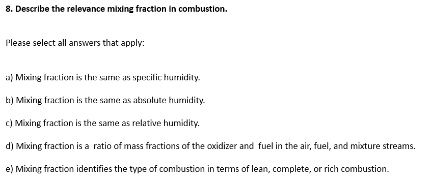 8. Describe the relevance mixing fraction in combustion.
Please select all answers that apply:
a) Mixing fraction is the same as specific humidity.
b) Mixing fraction is the same as absolute humidity.
c) Mixing fraction is the same as relative humidity.
d) Mixing fraction is a ratio of mass fractions of the oxidizer and fuel in the air, fuel, and mixture streams.
e) Mixing fraction identifies the type of combustion in terms of lean, complete, or rich combustion.
