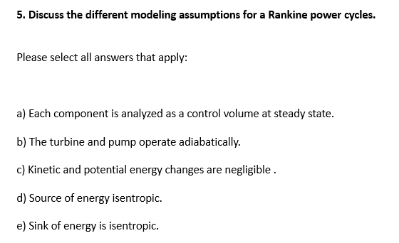 5. Discuss the different modeling assumptions for a Rankine power cycles.
Please select all answers that apply:
a) Each component is analyzed as a control volume at steady state.
b) The turbine and pump operate adiabatically.
c) Kinetic and potential energy changes are negligible .
d) Source of energy isentropic.
e) Sink of energy is isentropic.
