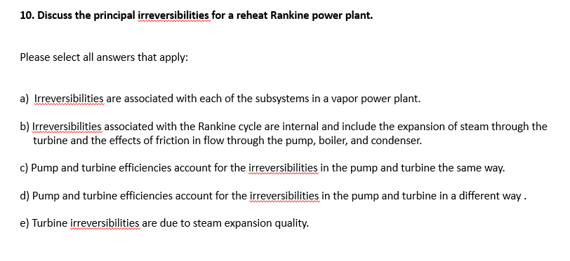 10. Discuss the principal irreversibilities for a reheat Rankine power plant.
Please select all answers that apply:
a) Irreversibilities are associated with each of the subsystems in a vapor power plant.
b) Irreversibilities associated with the Rankine cycle are internal and include the expansion of steam through the
turbine and the effects of friction in flow through the pump, boiler, and condenser.
c) Pump and turbine efficiencies account for the irreversibilities in the pump and turbine the same way.
d) Pump and turbine efficiencies account for the irreversibilities in the pump and turbine in a different way.
e) Turbine irreversibilities are due to steam expansion quality.
