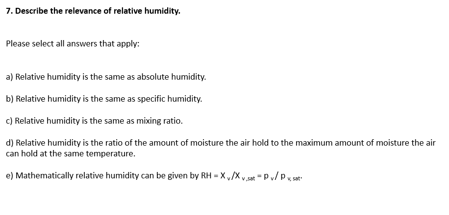 7. Describe the relevance of relative humidity.
Please select all answers that apply:
a) Relative humidity is the same as absolute humidity.
b) Relative humidity is the same as specific humidity.
c) Relative humidity is the same as mixing ratio.
d) Relative humidity is the ratio of the amount of moisture the air hold to the maximum amount of moisture the air
can hold at the same temperature.
e) Mathematically relative humidity can be given by RH = X ,/X v,sat = P v/ p v. sat
