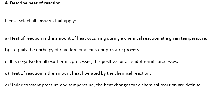 4. Describe heat of reaction.
Please select all answers that apply:
a) Heat of reaction is the amount of heat occurring during a chemical reaction at a given temperature.
b) It equals the enthalpy of reaction for a constant pressure process.
c) It is negative for all exothermic processes; it is positive for all endothermic processes.
d) Heat of reaction is the amount heat liberated by the chemical reaction.
e) Under constant pressure and temperature, the heat changes for a chemical reaction are definite.

