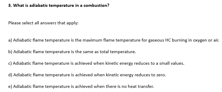 3. What is adiabatic temperature in a combustion?
Please select all answers that apply:
a) Adiabatic flame temperature is the maximum flame temperature for gaseous HC burning in oxygen or air.
b) Adiabatic flame temperature is the same as total temperature.
c) Adiabatic flame temperature is achieved when kinetic energy reduces to a small values.
d) Adiabatic flame temperature is achieved when kinetic energy reduces to zero.
e) Adiabatic flame temperature is achieved when there is no heat transfer.
