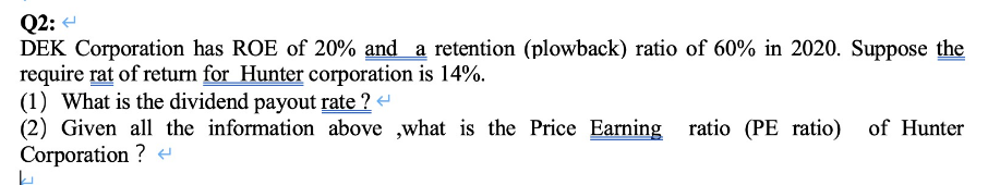 Q2:
DEK Corporation has ROE of 20% and a retention (plowback) ratio of 60% in 2020. Suppose the
require rat of return for Hunter corporation is 14%.
(1) What is the dividend payout rate ? <
(2) Given all the information above ,what is the Price Earning ratio (PE ratio) of Hunter
Corporation ? <