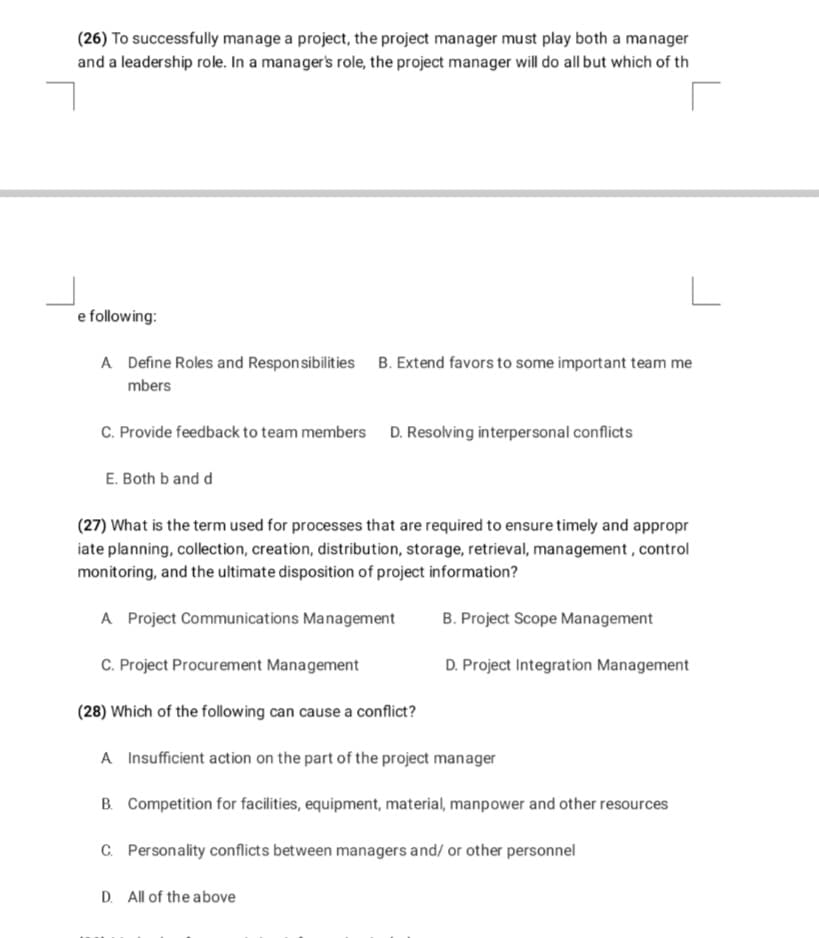 (26) To successfully manage a project, the project manager must play both a manager
and a leadership role. In a manager's role, the project manager will do all but which of th
e following:
A Define Roles and Responsibilities B. Extend favors to some important team me
mbers
C. Provide feedback to team members D. Resolving interpersonal conflicts
E. Both b and d
(27) What is the term used for processes that are required to ensure timely and appropr
iate planning, collection, creation, distribution, storage, retrieval, management , control
monitoring, and the ultimate disposition of project information?
A Project Communications Management
B. Project Scope Management
C. Project Procurement Management
D. Project Integration Management
(28) Which of the following can cause a conflict?
A Insufficient action on the part of the project manager
B. Competition for facilities, equipment, material, manpower and other resources
C. Personality conflicts between managers and/ or other personnel
D. All of the above
