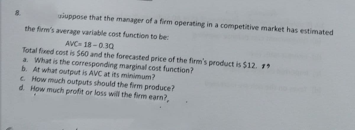 8.
siuppose that the manager of a firm operating in a competitive market has estimated
the firm's average variable cost function to be:
AVC= 18-0.3Q
Total fixed cost is $60 and the forecasted price of the firm's product is $12. 79
a. What is the corresponding marginal cost function?
b. At what output is AVC at its minimum?
C. How much outputs should the firm produce?
d. How much profit or loss will the firm earn?,
