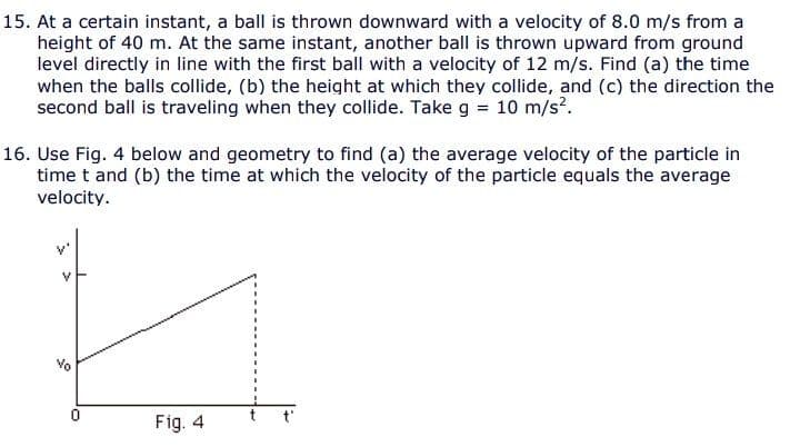 15. At a certain instant, a ball is thrown downward with a velocity of 8.0 m/s from a
height of 40 m. At the same instant, another ball is thrown upward from ground
level directly in line with the first ball with a velocity of 12 m/s. Find (a) the time
when the balls collide, (b) the height at which they collide, and (c) the direction the
second ball is traveling when they collide. Take g = 10 m/s?.
%3D
16. Use Fig. 4 below and geometry to find (a) the average velocity of the particle in
time t and (b) the time at which the velocity of the particle equals the average
velocity.
Fig. 4
