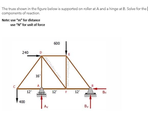 The truss shown in the figure below is supported on roller at A and a hinge at B. Solve for the |
components of reaction.
Note: use "m" for distance
use "N" for unit of force
600
240
D
16'
12'
12'
F 12'
BH
400
Ay
By
MATHalino.com

