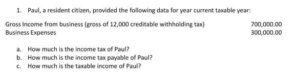 1. Paul, a resident citizen, provided the following data for year current taxable year:
Gross Income from business (gross of 12,000 creditable withholding tax)
Business Expenses
700,000.00
300,000.00
a. How much is the income tax of Paul?
b. How much is the income tax payable of Paul?
c. How much is the taxable income of Paul?
